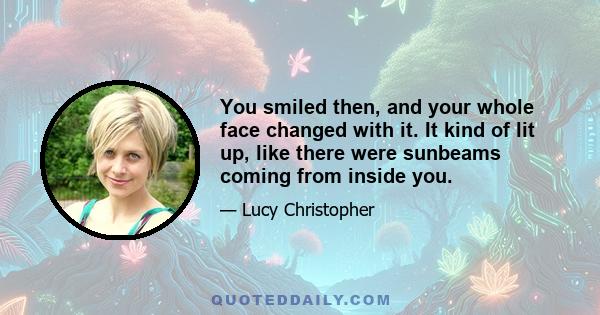 You smiled then, and your whole face changed with it. It kind of lit up, like there were sunbeams coming from inside you.