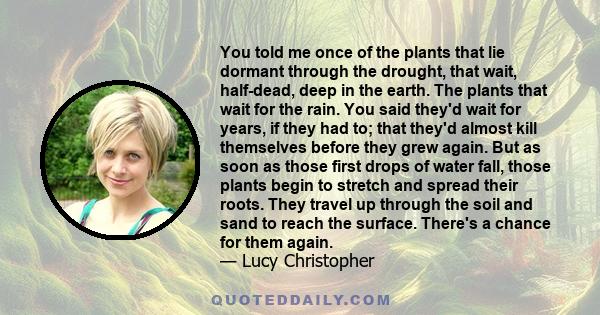 You told me once of the plants that lie dormant through the drought, that wait, half-dead, deep in the earth. The plants that wait for the rain. You said they'd wait for years, if they had to; that they'd almost kill