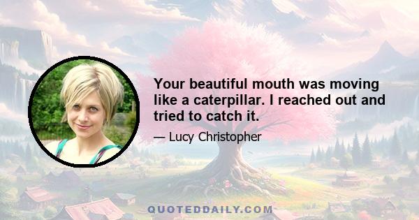 Your beautiful mouth was moving like a caterpillar. I reached out and tried to catch it.