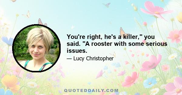 You're right, he's a killer, you said. A rooster with some serious issues.