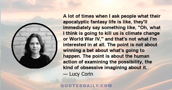 A lot of times when I ask people what their apocalyptic fantasy life is like, they'll immediately say something like, Oh, what I think is going to kill us is climate change or World War IV, and that's not what I'm