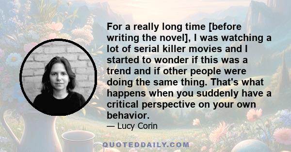 For a really long time [before writing the novel], I was watching a lot of serial killer movies and I started to wonder if this was a trend and if other people were doing the same thing. That's what happens when you