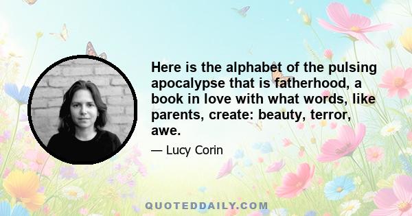 Here is the alphabet of the pulsing apocalypse that is fatherhood, a book in love with what words, like parents, create: beauty, terror, awe.