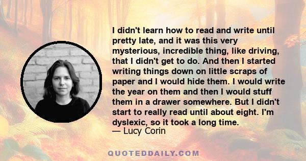 I didn't learn how to read and write until pretty late, and it was this very mysterious, incredible thing, like driving, that I didn't get to do. And then I started writing things down on little scraps of paper and I