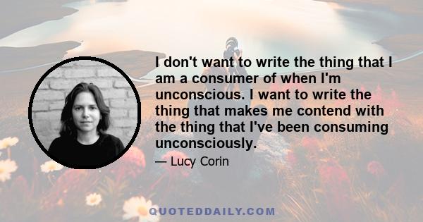 I don't want to write the thing that I am a consumer of when I'm unconscious. I want to write the thing that makes me contend with the thing that I've been consuming unconsciously.