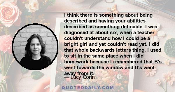 I think there is something about being described and having your abilities described as something definable. I was diagnosed at about six, when a teacher couldn't understand how I could be a bright girl and yet couldn't 