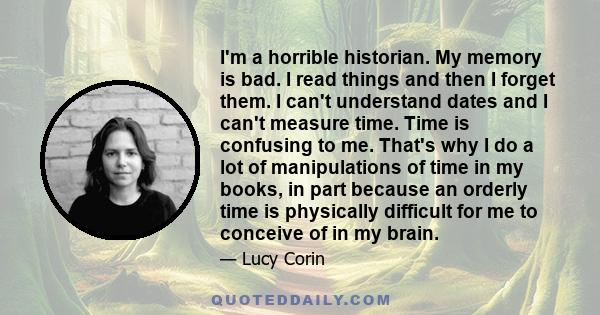 I'm a horrible historian. My memory is bad. I read things and then I forget them. I can't understand dates and I can't measure time. Time is confusing to me. That's why I do a lot of manipulations of time in my books,