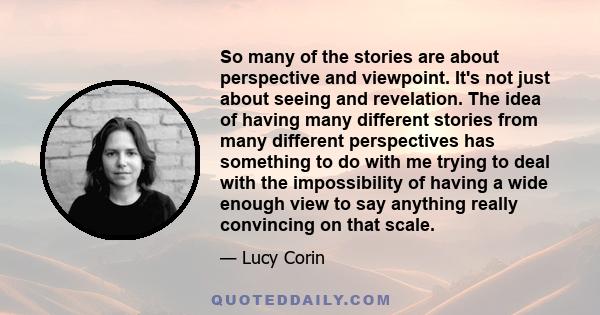 So many of the stories are about perspective and viewpoint. It's not just about seeing and revelation. The idea of having many different stories from many different perspectives has something to do with me trying to