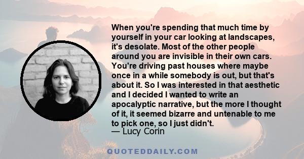 When you're spending that much time by yourself in your car looking at landscapes, it's desolate. Most of the other people around you are invisible in their own cars. You're driving past houses where maybe once in a