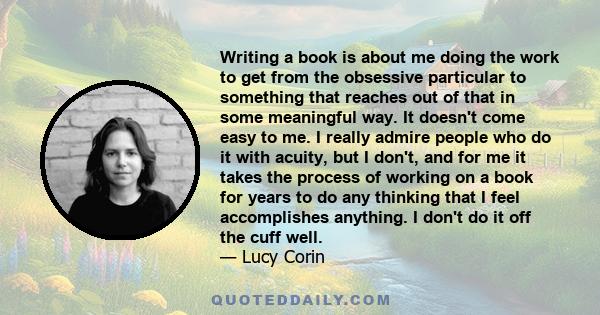 Writing a book is about me doing the work to get from the obsessive particular to something that reaches out of that in some meaningful way. It doesn't come easy to me. I really admire people who do it with acuity, but