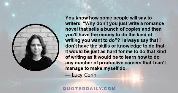 You know how some people will say to writers, Why don't you just write a romance novel that sells a bunch of copies and then you'll have the money to do the kind of writing you want to do? I always say that I don't have 