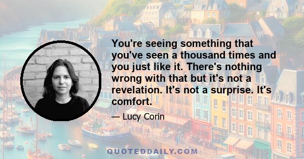 You're seeing something that you've seen a thousand times and you just like it. There's nothing wrong with that but it's not a revelation. It's not a surprise. It's comfort.