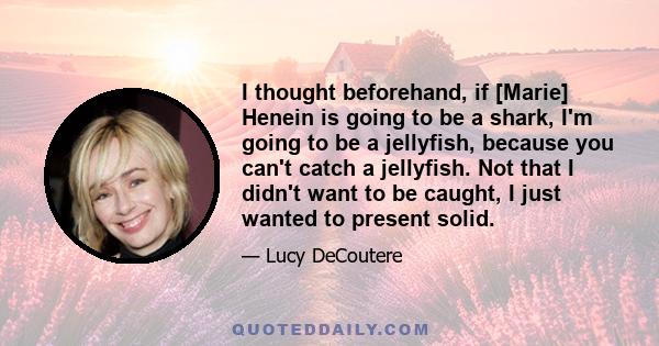 I thought beforehand, if [Marie] Henein is going to be a shark, I'm going to be a jellyfish, because you can't catch a jellyfish. Not that I didn't want to be caught, I just wanted to present solid.