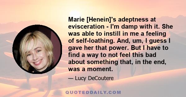 Marie [Henein]'s adeptness at evisceration - I'm damp with it. She was able to instill in me a feeling of self-loathing. And, um, I guess I gave her that power. But I have to find a way to not feel this bad about