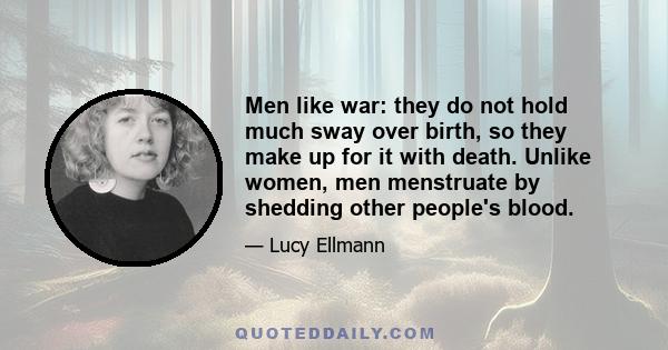 Men like war: they do not hold much sway over birth, so they make up for it with death. Unlike women, men menstruate by shedding other people's blood.