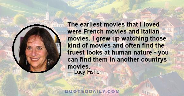 The earliest movies that I loved were French movies and Italian movies. I grew up watching those kind of movies and often find the truest looks at human nature - you can find them in another countrys movies.