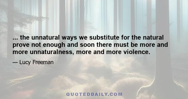 ... the unnatural ways we substitute for the natural prove not enough and soon there must be more and more unnaturalness, more and more violence.