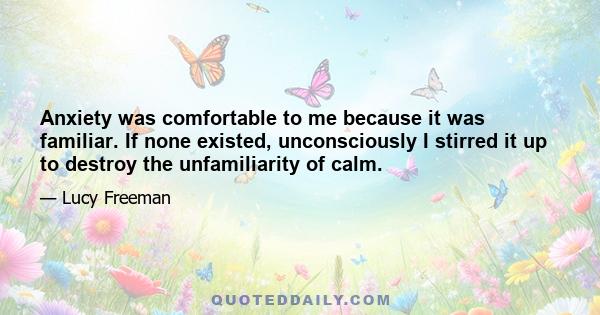 Anxiety was comfortable to me because it was familiar. If none existed, unconsciously I stirred it up to destroy the unfamiliarity of calm.