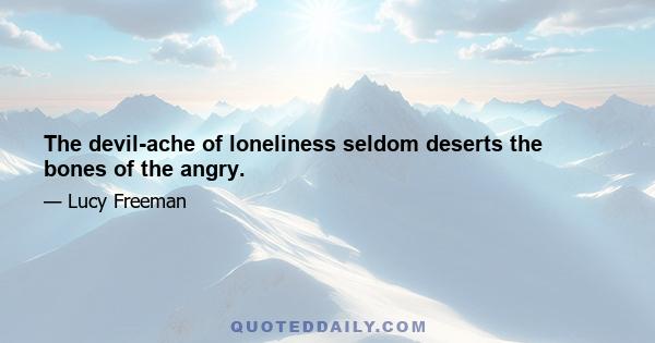 The devil-ache of loneliness seldom deserts the bones of the angry.