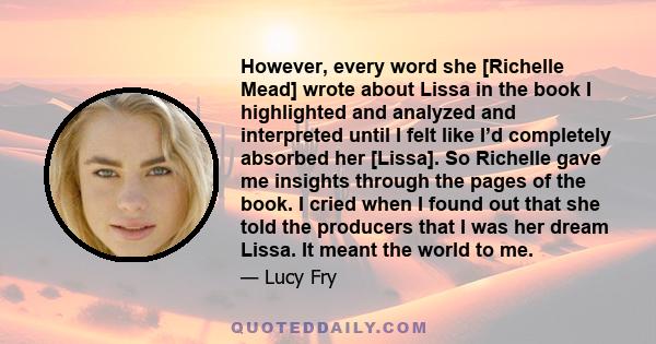 However, every word she [Richelle Mead] wrote about Lissa in the book I highlighted and analyzed and interpreted until I felt like I’d completely absorbed her [Lissa]. So Richelle gave me insights through the pages of