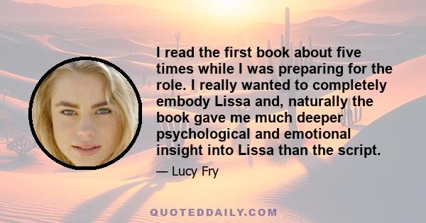 I read the first book about five times while I was preparing for the role. I really wanted to completely embody Lissa and, naturally the book gave me much deeper psychological and emotional insight into Lissa than the