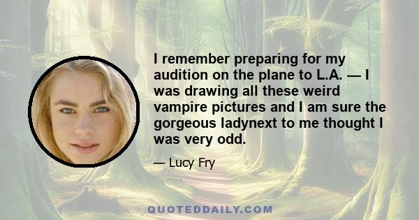 I remember preparing for my audition on the plane to L.A. — I was drawing all these weird vampire pictures and I am sure the gorgeous ladynext to me thought I was very odd.