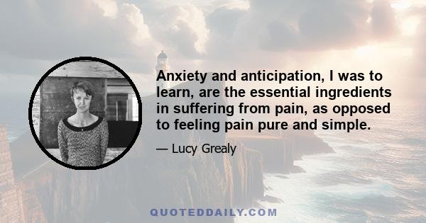 Anxiety and anticipation, I was to learn, are the essential ingredients in suffering from pain, as opposed to feeling pain pure and simple.