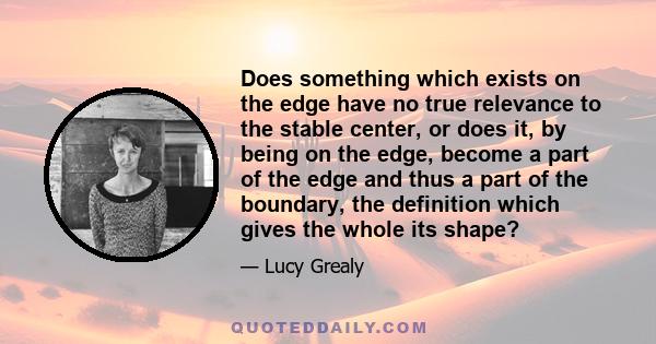 Does something which exists on the edge have no true relevance to the stable center, or does it, by being on the edge, become a part of the edge and thus a part of the boundary, the definition which gives the whole its