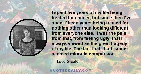 I spent five years of my life being treated for cancer, but since then I've spent fifteen years being treated for nothing other than looking different from everyone else. It was the pain from that, from feeling ugly,