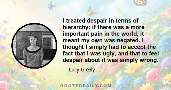 I treated despair in terms of hierarchy: if there was a more important pain in the world, it meant my own was negated. I thought I simply had to accept the fact that I was ugly, and that to feel despair about it was