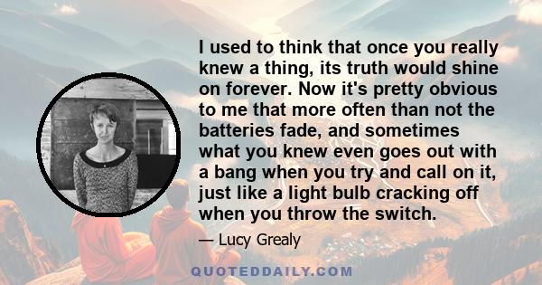 I used to think that once you really knew a thing, its truth would shine on forever. Now it's pretty obvious to me that more often than not the batteries fade, and sometimes what you knew even goes out with a bang when