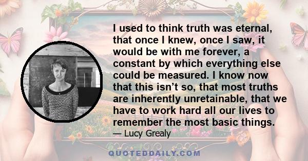 I used to think truth was eternal, that once I knew, once I saw, it would be with me forever, a constant by which everything else could be measured. I know now that this isn’t so, that most truths are inherently