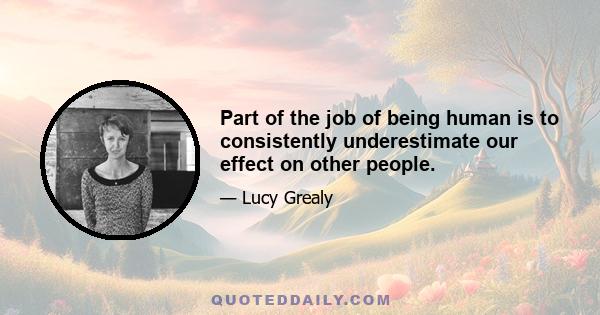 Part of the job of being human is to consistently underestimate our effect on other people.