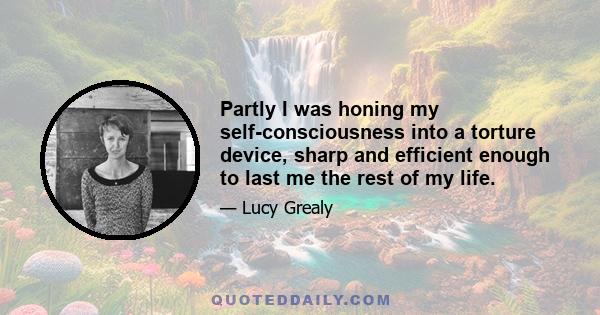 Partly I was honing my self-consciousness into a torture device, sharp and efficient enough to last me the rest of my life.