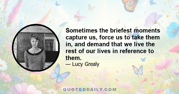 Sometimes the briefest moments capture us, force us to take them in, and demand that we live the rest of our lives in reference to them.