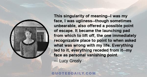 This singularity of meaning--I was my face, I was ugliness--though sometimes unbearable, also offered a possible point of escape. It became the launching pad from which to lift off, the one immediately recognizable