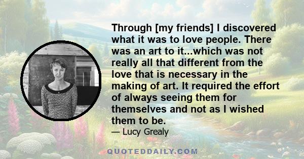 Through [my friends] I discovered what it was to love people. There was an art to it...which was not really all that different from the love that is necessary in the making of art. It required the effort of always