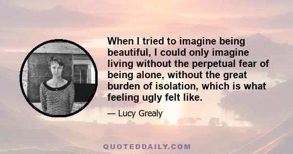 When I tried to imagine being beautiful, I could only imagine living without the perpetual fear of being alone, without the great burden of isolation, which is what feeling ugly felt like.