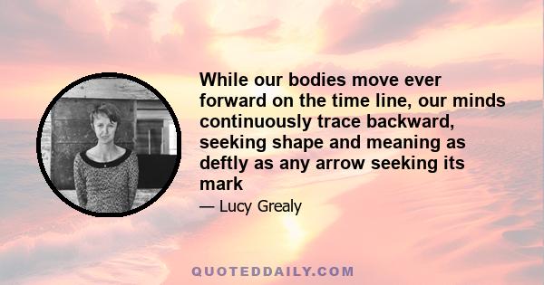 While our bodies move ever forward on the time line, our minds continuously trace backward, seeking shape and meaning as deftly as any arrow seeking its mark