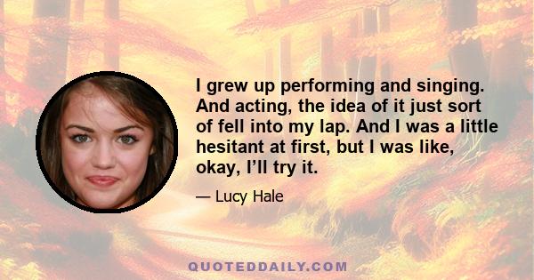 I grew up performing and singing. And acting, the idea of it just sort of fell into my lap. And I was a little hesitant at first, but I was like, okay, I’ll try it.