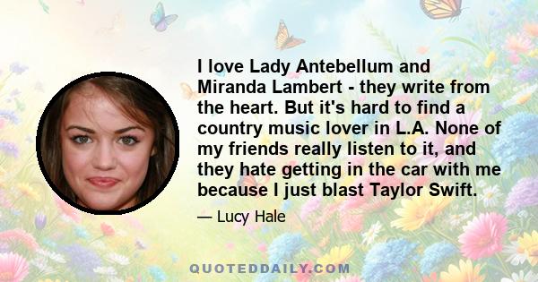 I love Lady Antebellum and Miranda Lambert - they write from the heart. But it's hard to find a country music lover in L.A. None of my friends really listen to it, and they hate getting in the car with me because I just 