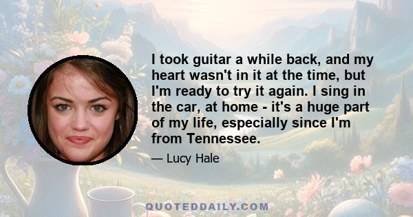 I took guitar a while back, and my heart wasn't in it at the time, but I'm ready to try it again. I sing in the car, at home - it's a huge part of my life, especially since I'm from Tennessee.