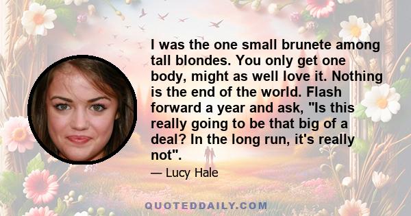 I was the one small brunete among tall blondes. You only get one body, might as well love it. Nothing is the end of the world. Flash forward a year and ask, Is this really going to be that big of a deal? In the long