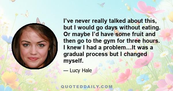 I’ve never really talked about this, but I would go days without eating. Or maybe I’d have some fruit and then go to the gym for three hours. I knew I had a problem…It was a gradual process but I changed myself.