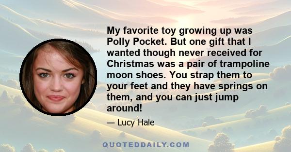 My favorite toy growing up was Polly Pocket. But one gift that I wanted though never received for Christmas was a pair of trampoline moon shoes. You strap them to your feet and they have springs on them, and you can