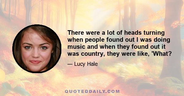 There were a lot of heads turning when people found out I was doing music and when they found out it was country, they were like, 'What?