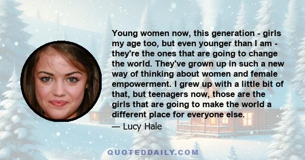 Young women now, this generation - girls my age too, but even younger than I am - they're the ones that are going to change the world. They've grown up in such a new way of thinking about women and female empowerment. I 