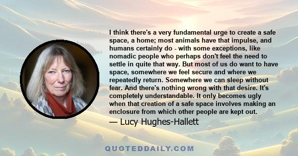 I think there's a very fundamental urge to create a safe space, a home; most animals have that impulse, and humans certainly do - with some exceptions, like nomadic people who perhaps don't feel the need to settle in