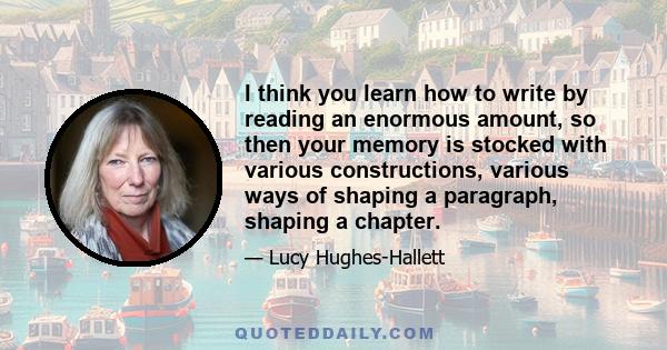 I think you learn how to write by reading an enormous amount, so then your memory is stocked with various constructions, various ways of shaping a paragraph, shaping a chapter.