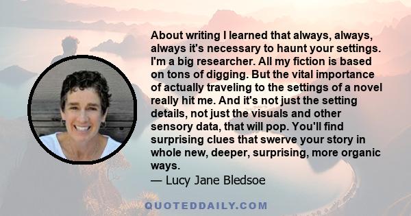 About writing I learned that always, always, always it's necessary to haunt your settings. I'm a big researcher. All my fiction is based on tons of digging. But the vital importance of actually traveling to the settings 